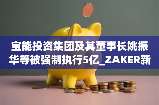 宝能投资集团及其董事长姚振华等被强制执行5亿_ZAKER新闻