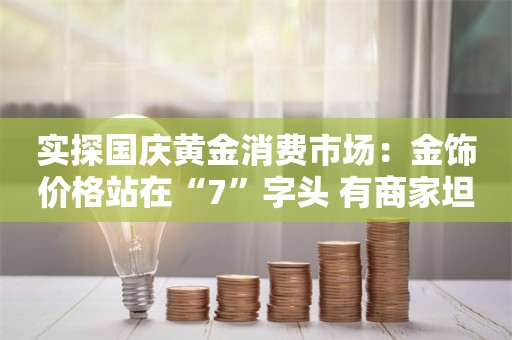 实探国庆黄金消费市场：金饰价格站在“7”字头 有商家坦言“有需要的人才会买”