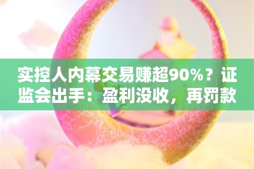 实控人内幕交易赚超90%？证监会出手：盈利没收，再罚款3倍