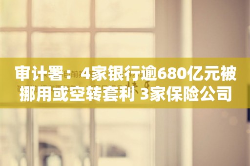 审计署：4家银行逾680亿元被挪用或空转套利 3家保险公司骗补3亿多元