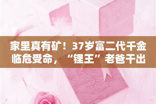 家里真有矿！37岁富二代千金临危受命，“锂王”老爸干出百亿帝国