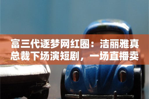 富三代逐梦网红圈：洁丽雅真总裁下场演短剧，一场直播卖500万毛巾