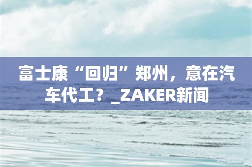 富士康“回归”郑州，意在汽车代工？_ZAKER新闻