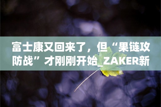 富士康又回来了，但“果链攻防战”才刚刚开始_ZAKER新闻