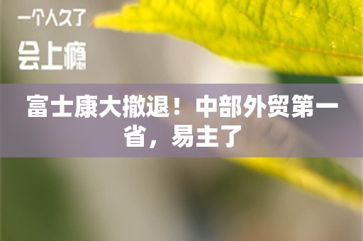 富士康大撤退！中部外贸第一省，易主了