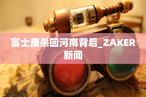 富士康杀回河南背后_ZAKER新闻