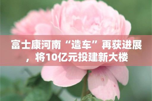 富士康河南“造车”再获进展，将10亿元投建新大楼