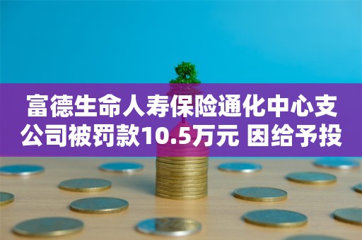 富德生命人寿保险通化中心支公司被罚款10.5万元 因给予投保人额外利益等4项违规