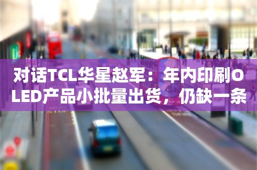 对话TCL华星赵军：年内印刷OLED产品小批量出货，仍缺一条高世代生产线