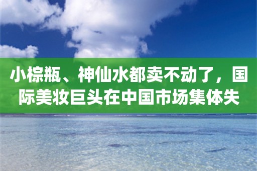 小棕瓶、神仙水都卖不动了，国际美妆巨头在中国市场集体失意！_ZAKER新闻