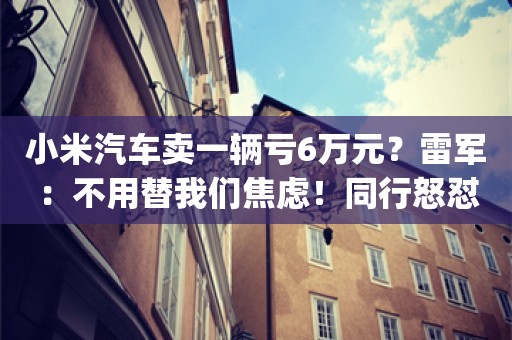 小米汽车卖一辆亏6万元？雷军：不用替我们焦虑！同行怒怼：亏钱还卖那么多_ZAKER新闻