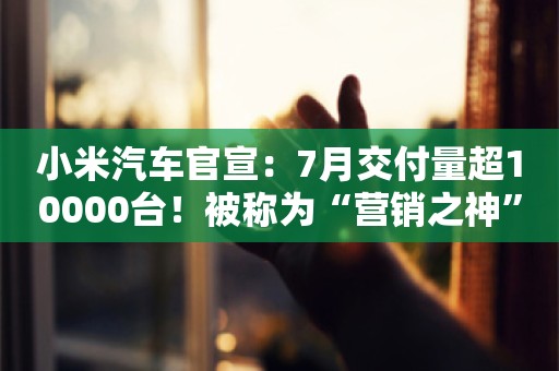 小米汽车官宣：7月交付量超10000台！被称为“营销之神”，雷军回应