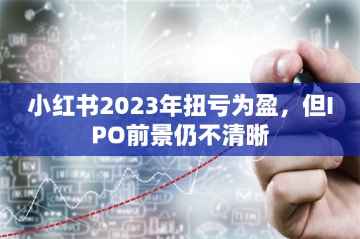 小红书2023年扭亏为盈，但IPO前景仍不清晰