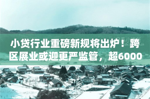 小贷行业重磅新规将出炉！跨区展业或迎更严监管，超6000家机构受影响？_ZAKER新闻