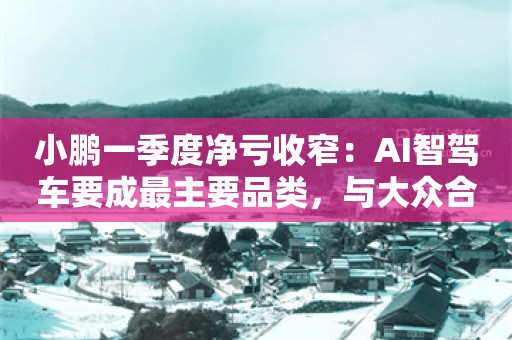 小鹏一季度净亏收窄：AI智驾车要成最主要品类，与大众合作已贡献盈利