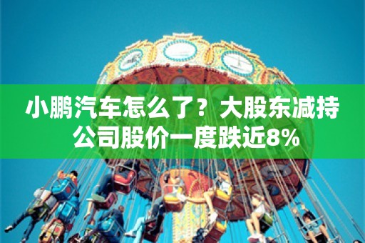 小鹏汽车怎么了？大股东减持 公司股价一度跌近8%