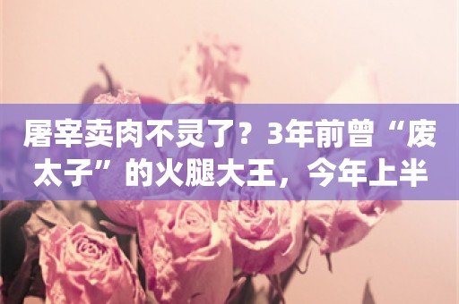 屠宰卖肉不灵了？3年前曾“废太子”的火腿大王，今年上半年营收净利双降_ZAKER新闻