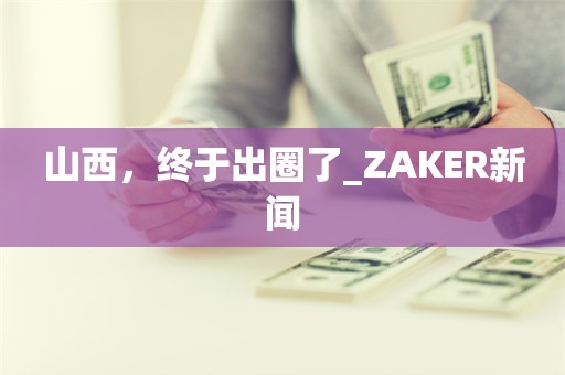 山西，终于出圈了_ZAKER新闻