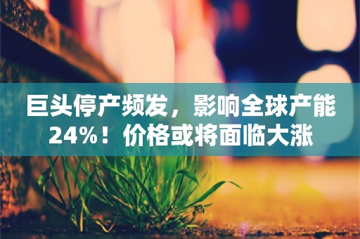 巨头停产频发，影响全球产能24%！价格或将面临大涨