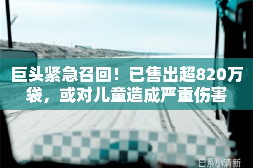 巨头紧急召回！已售出超820万袋，或对儿童造成严重伤害