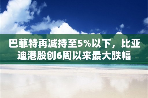 巴菲特再减持至5%以下，比亚迪港股创6周以来最大跌幅