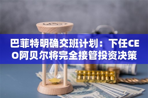 巴菲特明确交班计划：下任CEO阿贝尔将完全接管投资决策