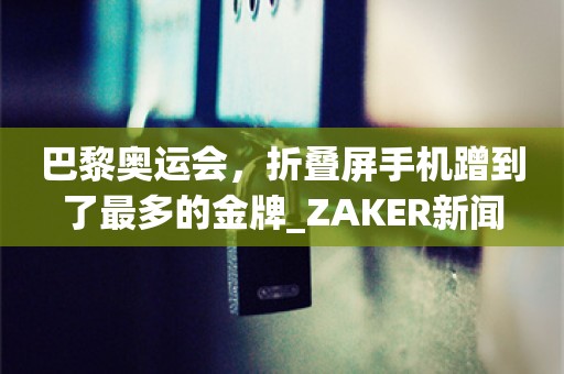 巴黎奥运会，折叠屏手机蹭到了最多的金牌_ZAKER新闻