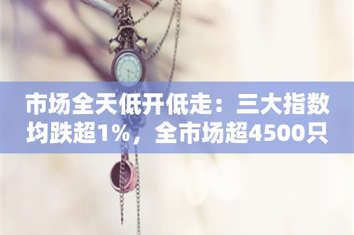 市场全天低开低走：三大指数均跌超1%，全市场超4500只个股下跌