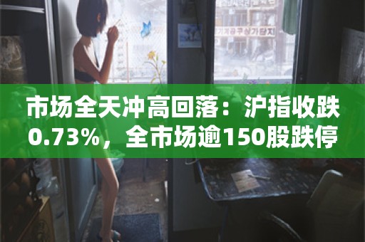 市场全天冲高回落：沪指收跌0.73%，全市场逾150股跌停