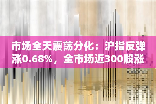 市场全天震荡分化：沪指反弹涨0.68%，全市场近300股涨停