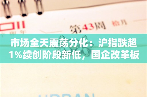 市场全天震荡分化：沪指跌超1%续创阶段新低，国企改革板块近30股涨停