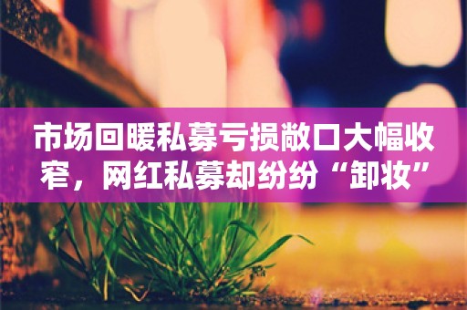 市场回暖私募亏损敞口大幅收窄，网红私募却纷纷“卸妆”