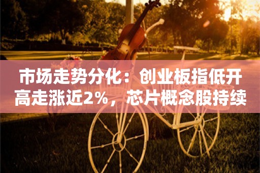 市场走势分化：创业板指低开高走涨近2%，芯片概念股持续爆发