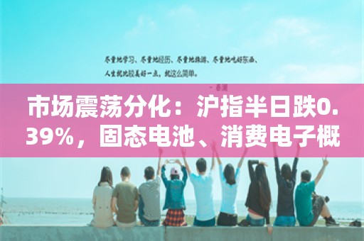 市场震荡分化：沪指半日跌0.39%，固态电池、消费电子概念股集体反弹
