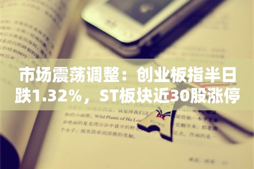 市场震荡调整：创业板指半日跌1.32%，ST板块近30股涨停