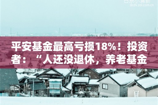 平安基金最高亏损18%！投资者：“人还没退休，养老基金先清盘了”