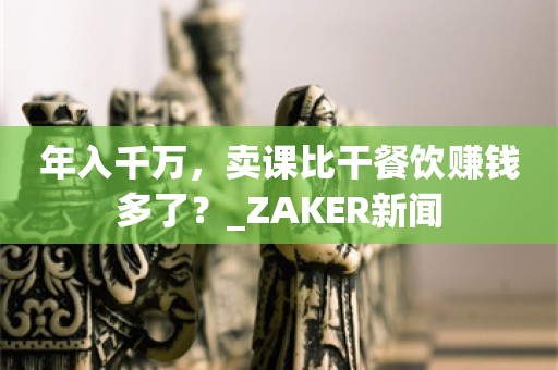 年入千万，卖课比干餐饮赚钱多了？_ZAKER新闻