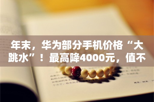 年末，华为部分手机价格“大跳水”！最高降4000元，值不值得买？