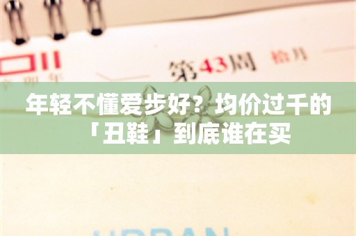 年轻不懂爱步好？均价过千的「丑鞋」到底谁在买