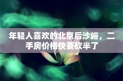 年轻人喜欢的北京后沙峪，二手房价格快要砍半了