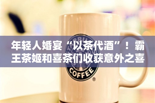 年轻人婚宴“以茶代酒”！霸王茶姬和喜茶们收获意外之喜