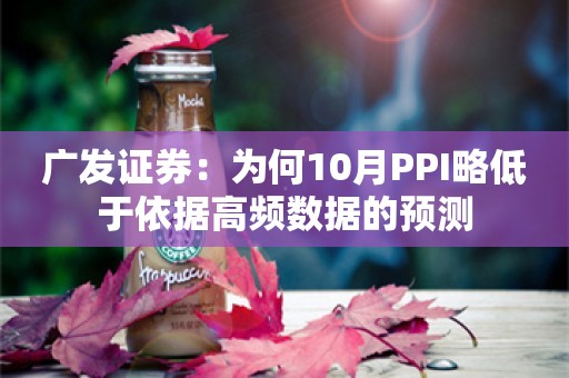 广发证券：为何10月PPI略低于依据高频数据的预测