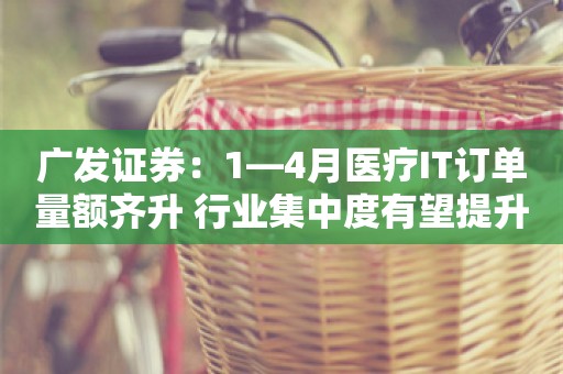 广发证券：1—4月医疗IT订单量额齐升 行业集中度有望提升