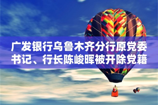 广发银行乌鲁木齐分行原党委书记、行长陈峻晖被开除党籍和公职