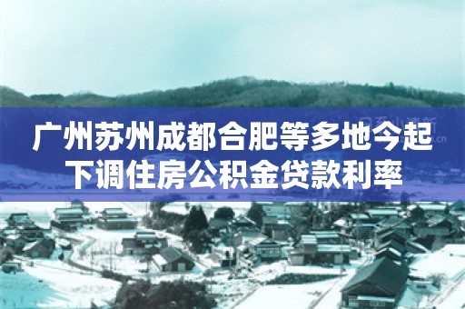 广州苏州成都合肥等多地今起下调住房公积金贷款利率