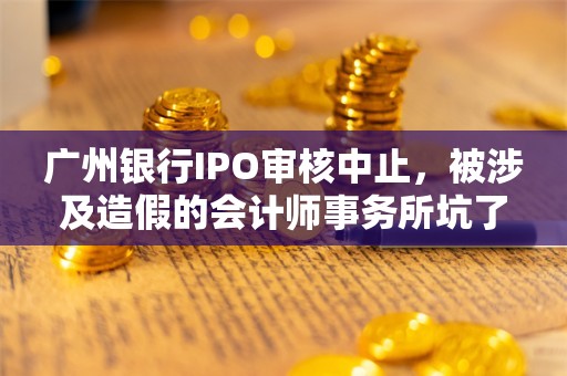 广州银行IPO审核中止，被涉及造假的会计师事务所坑了