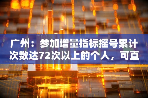 广州：参加增量指标摇号累计次数达72次以上的个人，可直接申领普通车增量指标