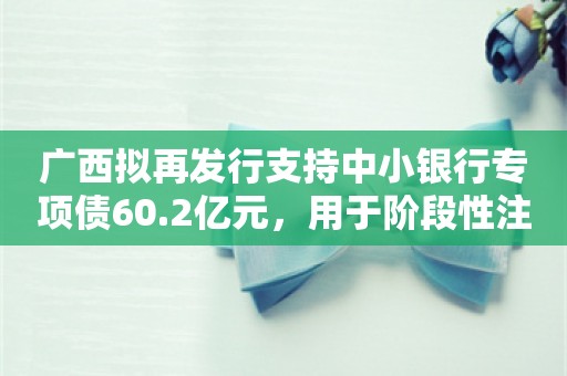 广西拟再发行支持中小银行专项债60.2亿元，用于阶段性注资广西农商联合银行