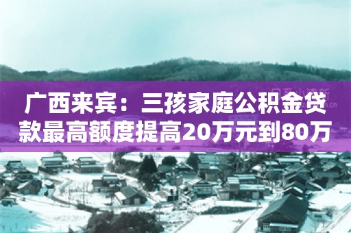 广西来宾：三孩家庭公积金贷款最高额度提高20万元到80万元