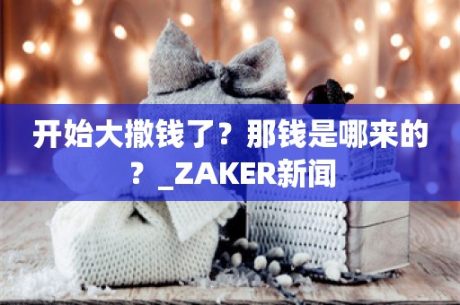 开始大撒钱了？那钱是哪来的？_ZAKER新闻